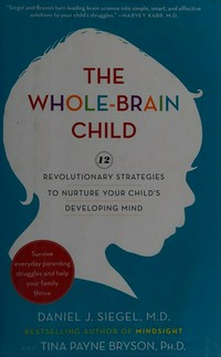 The whole-brain child : 12 revolutionary strategies to nurture your child's developing mind, survive everyday parenting struggles, and help your family thrive / Daniel J. Siegel, Tina Payne Bryson.