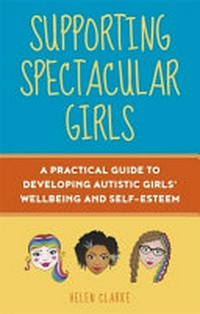 Supporting spectacular girls : a practical guide to developing autistic girls' wellbeing and self-esteem / Helen Clarke ; foreword by Dr. Rebecca Wood.