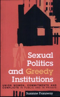 Sexual politics and greedy institutions : union women, commitments and conflicts in public and in private / Suzanne Franzway.