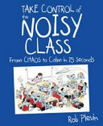Take control of the noisy class : from chaos to calm in 15 seconds / Rob Plevin.