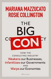The big con : how the consulting industry weakens our businesses, infantilizes our governments and warps our economies / Mariana Mazzucato and Rosie Collington.