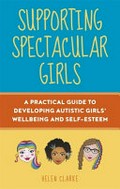 Supporting spectacular girls : a practical guide to developing autistic girls' wellbeing and self-esteem / Helen Clarke ; foreword by Dr. Rebecca Wood.