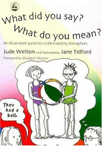 What did you say? What do you mean? : an illustrated guide to understanding metaphors / Jude Welton ; illustrated by Jane Telford ; foreword by Elizabeth Newson.